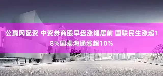 公赢网配资 中资券商股早盘涨幅居前 国联民生涨超18%国泰海通涨超10%