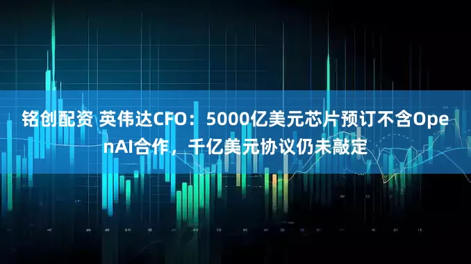 铭创配资 英伟达CFO：5000亿美元芯片预订不含OpenAI合作，千亿美元协议仍未敲定